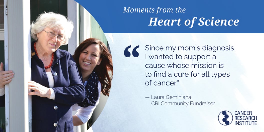 Laura Geminiana, CRI Community Fundraiser: Since my mom's diagnosis I wanted to support a cause whose mission is to find a cure for all types of cancer.