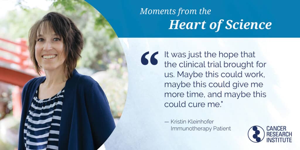 Kristin Kleinhofer, Immunotherapy Patient: It was just the hope that the clinical trial brought for us. Maybe this could work, maybe this could give me more time, and maybe this could cure me.