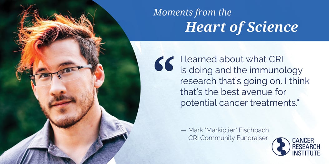 Markiplier, CRI Community Fundraiser: I learned about what CRI is doing the the immunology research that's going on. I think that;s the best avenue for potential cancer treatment.