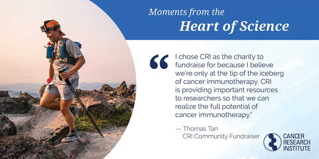 Thomas Tan, CRI Community Fundraiser: I chose CRI as the charity to fundraise for because I elieve we're only at the tip of the iceberg of cancer immunotherapy. CRI is providing resources to researchers so that we can realize the full potential of cancer immunotherapy.