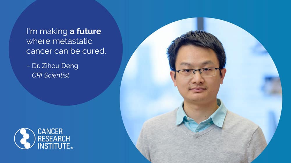 I'm making a future where metastatic cancer can be cured. -Dr. Zihou Deng, CRI Scientist